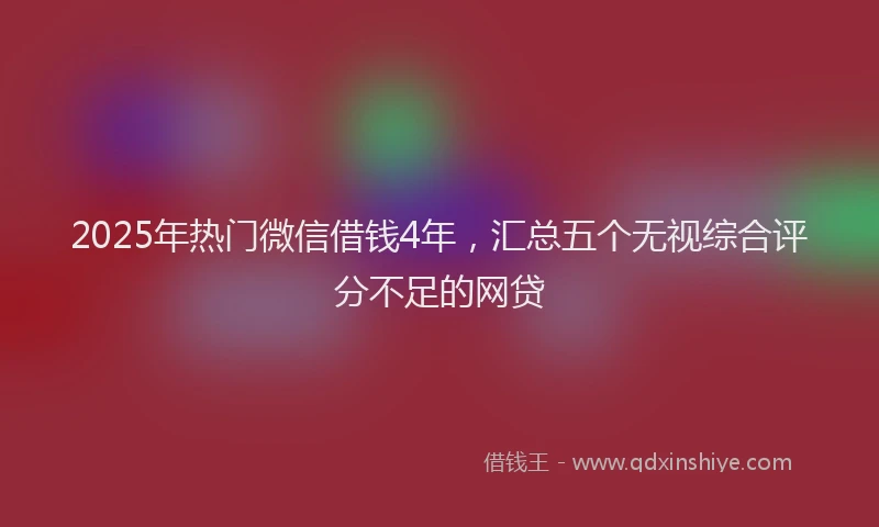 2025年热门微信借钱4年，汇总五个无视综合评分不足的网贷
