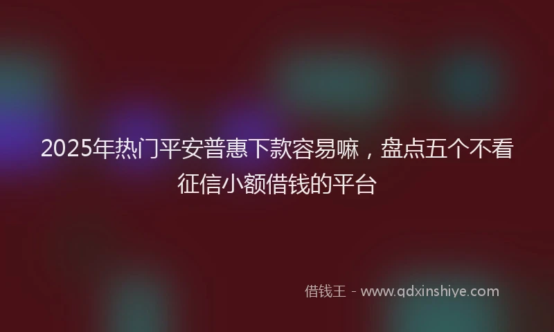 2025年热门平安普惠下款容易嘛，盘点五个不看征信小额借钱的平台