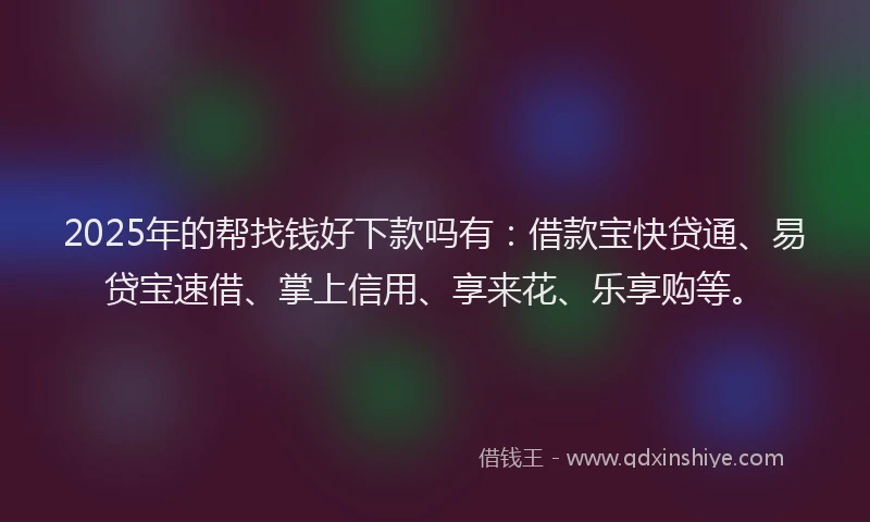 2025年的帮找钱好下款吗有：借款宝快贷通、易贷宝速借、掌上信用、享来花、乐享购等。