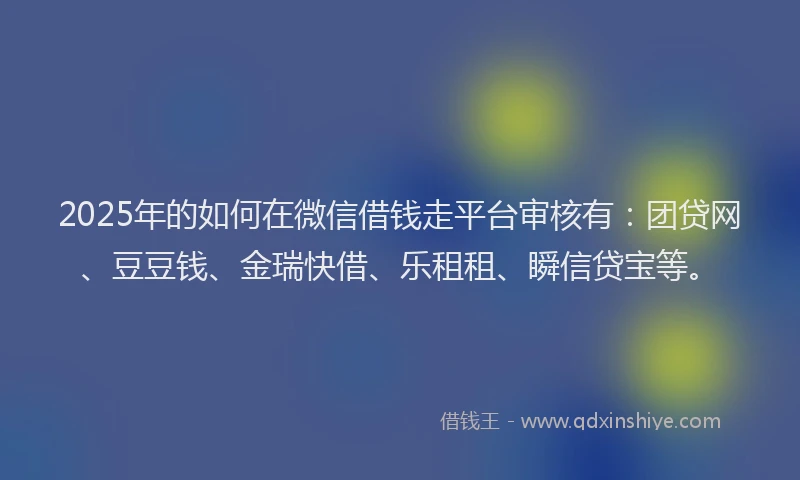 2025年的如何在微信借钱走平台审核有：团贷网、豆豆钱、金瑞快借、乐租租、瞬信贷宝等。