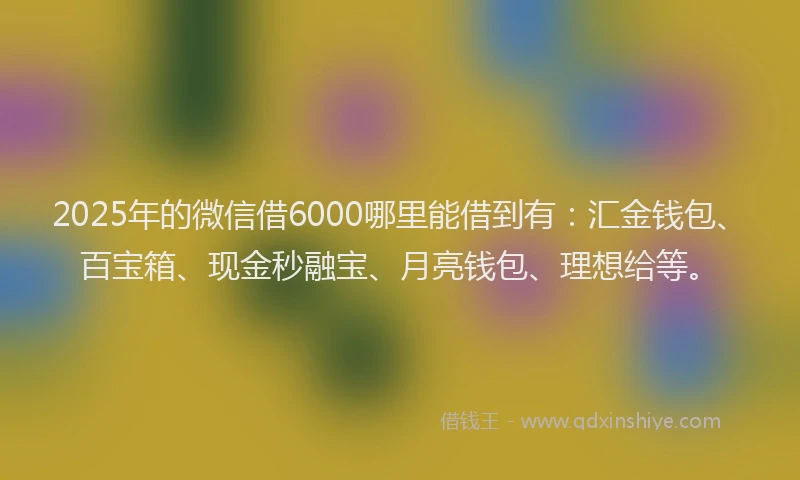 2025年的微信借6000哪里能借到有：汇金钱包、百宝箱、现金秒融宝、月亮钱包、理想给等。