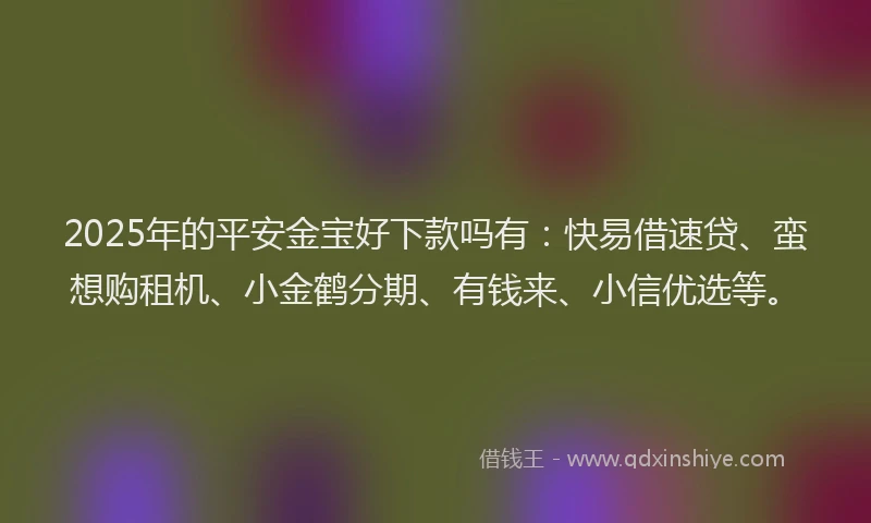 2025年的平安金宝好下款吗有：快易借速贷、蛮想购租机、小金鹤分期、有钱来、小信优选等。