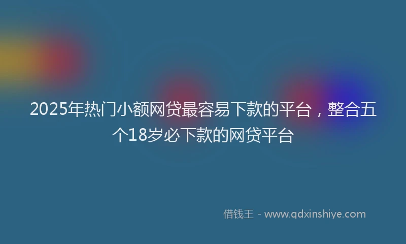 2025年热门小额网贷最容易下款的平台，整合五个18岁必下款的网贷平台