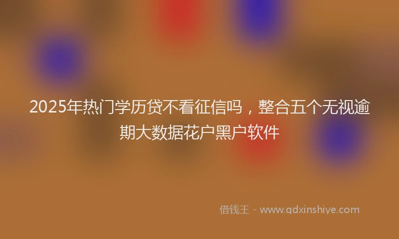 2025年热门学历贷不看征信吗，整合五个无视逾期大数据花户黑户软件