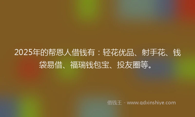 2025年的帮恩人借钱有：轻花优品、射手花、钱袋易借、福瑞钱包宝、投友圈等。