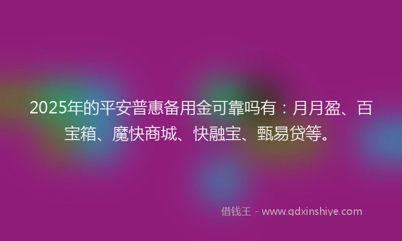 2025年的平安普惠备用金可靠吗有：月月盈、百宝箱、魔快商城、快融宝、甄易贷等。