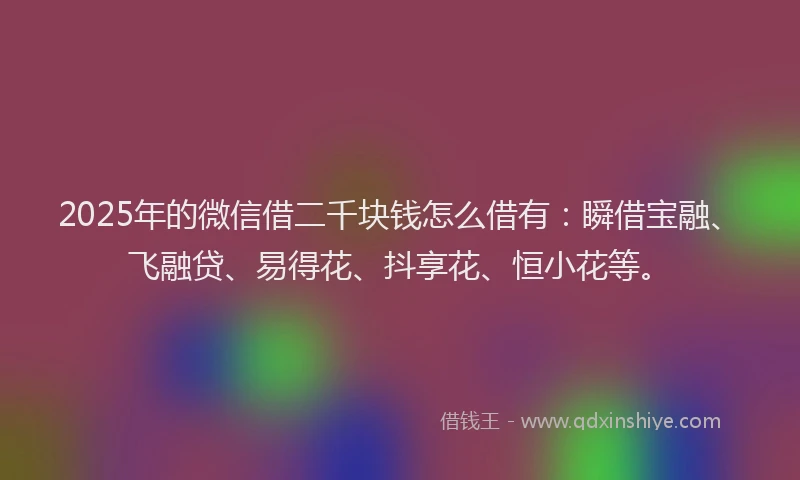 2025年的微信借二千块钱怎么借有：瞬借宝融、飞融贷、易得花、抖享花、恒小花等。