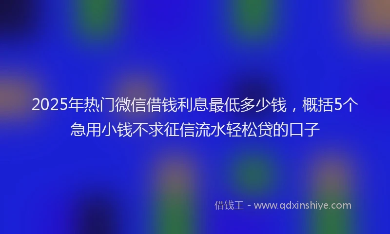 2025年热门微信借钱利息最低多少钱，概括5个急用小钱不求征信流水轻松贷的口子