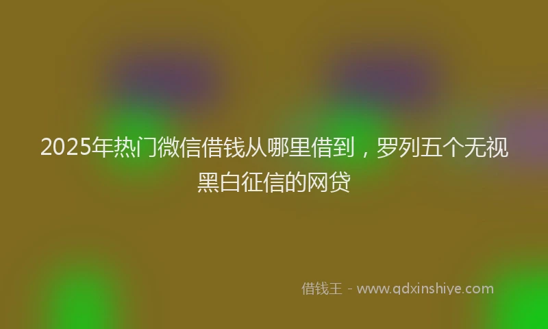 2025年热门微信借钱从哪里借到，罗列五个无视黑白征信的网贷