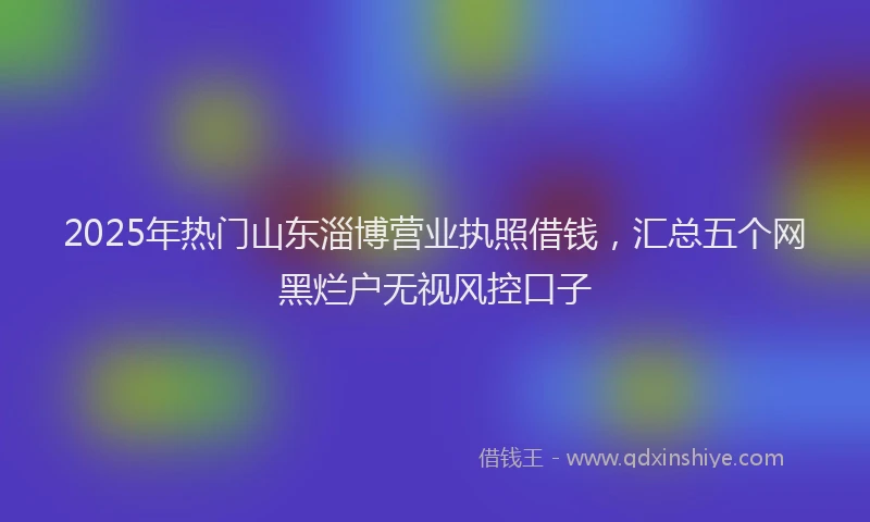 2025年热门山东淄博营业执照借钱，汇总五个网黑烂户无视风控口子