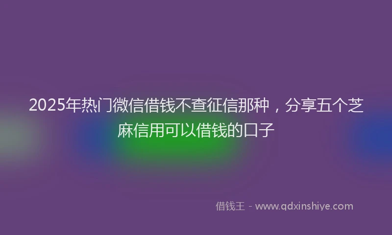 2025年热门微信借钱不查征信那种，分享五个芝麻信用可以借钱的口子