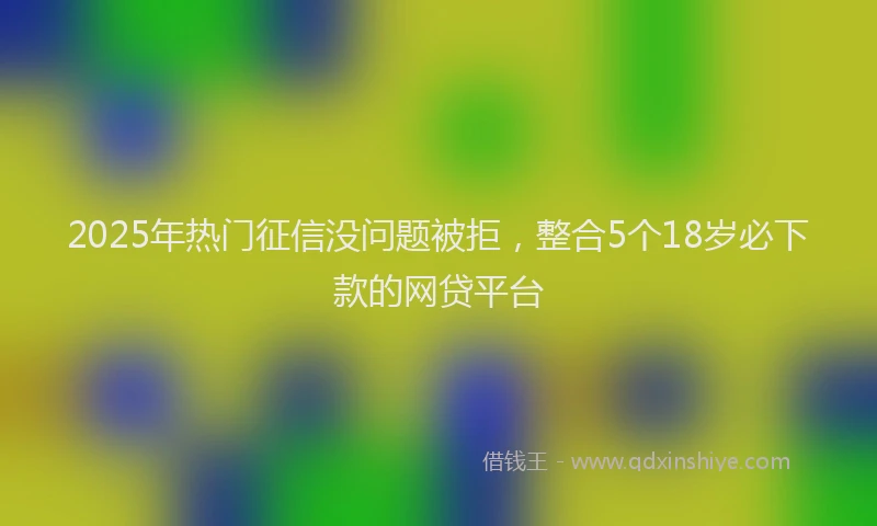 2025年热门征信没问题被拒，整合5个18岁必下款的网贷平台