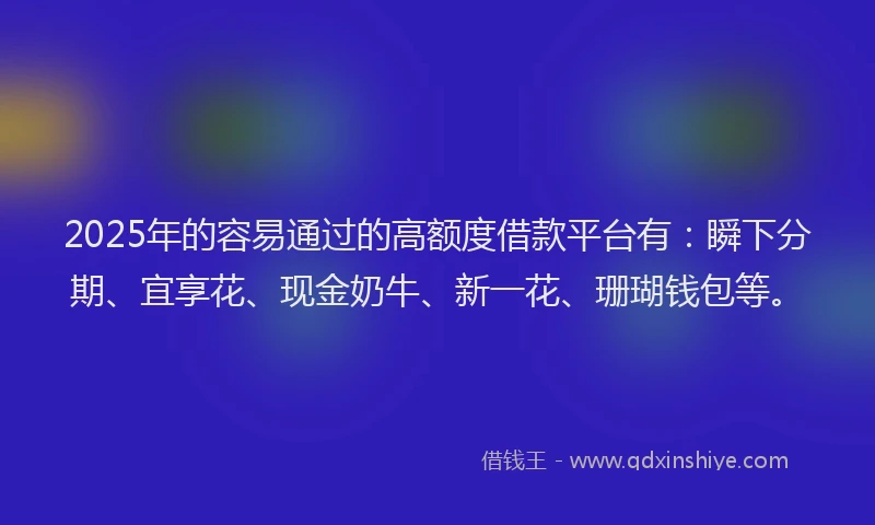 2025年的容易通过的高额度借款平台有：瞬下分期、宜享花、现金奶牛、新一花、珊瑚钱包等。