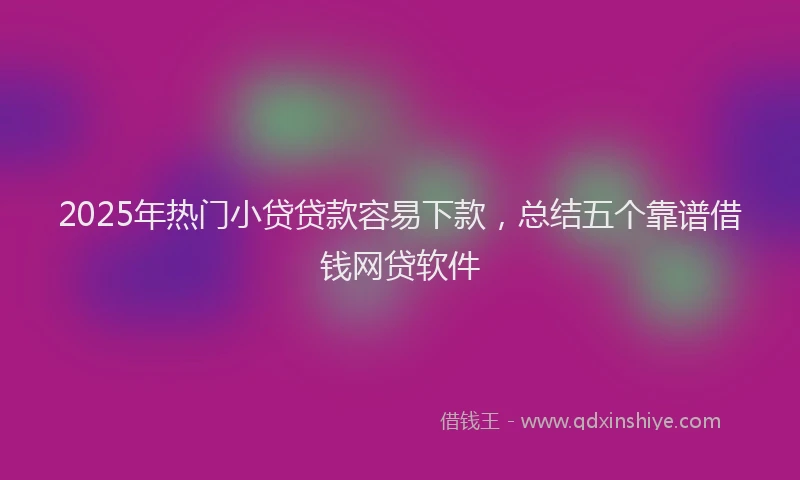 2025年热门小贷贷款容易下款，总结五个靠谱借钱网贷软件