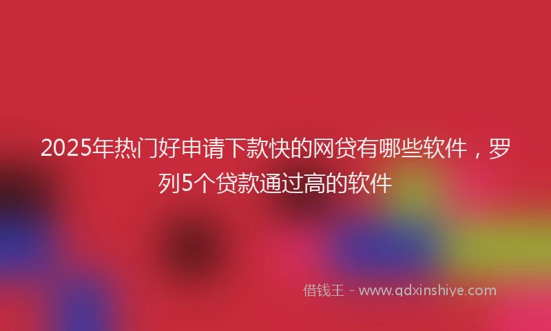 2025年热门好申请下款快的网贷有哪些软件，罗列5个贷款通过高的软件