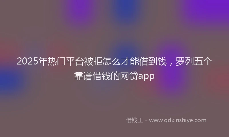 2025年热门平台被拒怎么才能借到钱，罗列五个靠谱借钱的网贷app