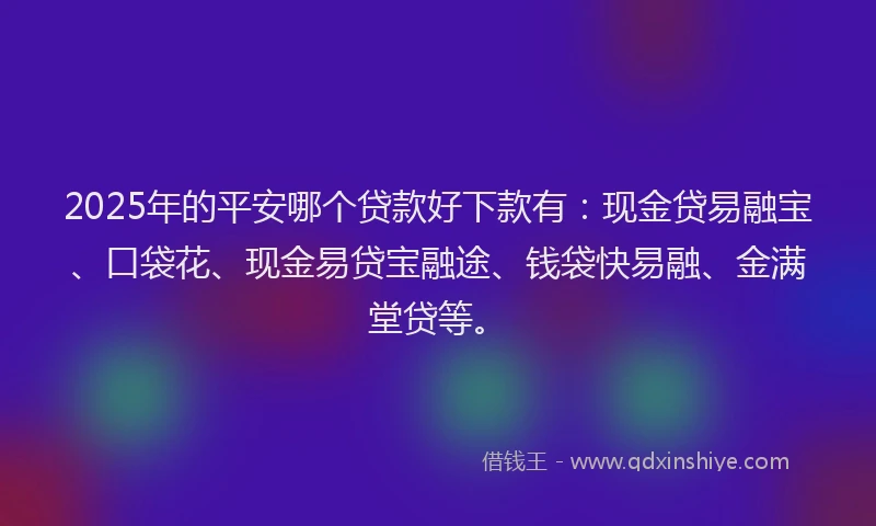 2025年的平安哪个贷款好下款有：现金贷易融宝、口袋花、现金易贷宝融途、钱袋快易融、金满堂贷等。