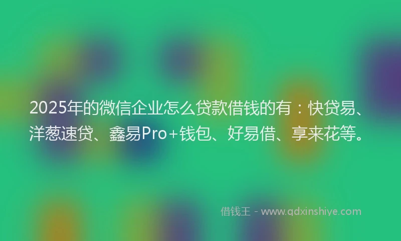 2025年的微信企业怎么贷款借钱的有：快贷易、洋葱速贷、鑫易Pro+钱包、好易借、享来花等。