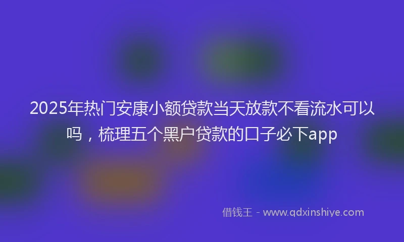 2025年热门安康小额贷款当天放款不看流水可以吗，梳理五个黑户贷款的口子必下app