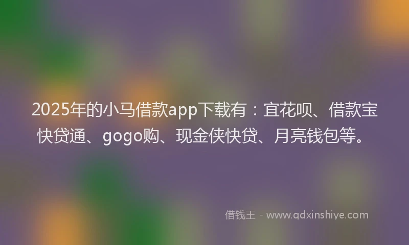 2025年的小马借款app下载有：宜花呗、借款宝快贷通、gogo购、现金侠快贷、月亮钱包等。