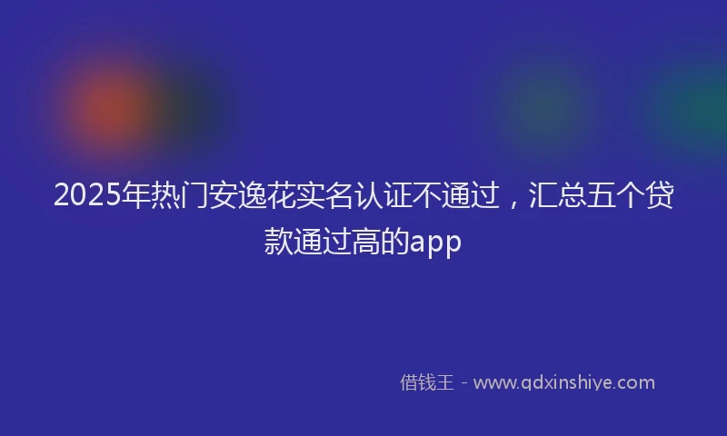 2025年热门安逸花实名认证不通过，汇总五个贷款通过高的app
