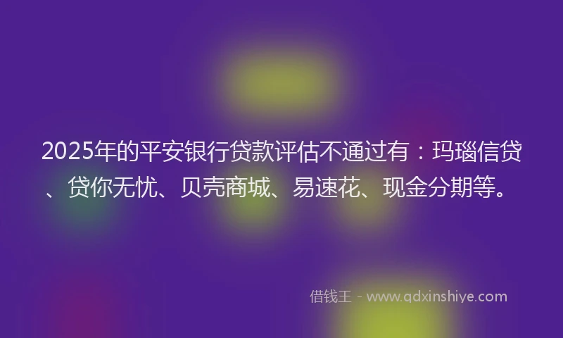 2025年的平安银行贷款评估不通过有：玛瑙信贷、贷你无忧、贝壳商城、易速花、现金分期等。