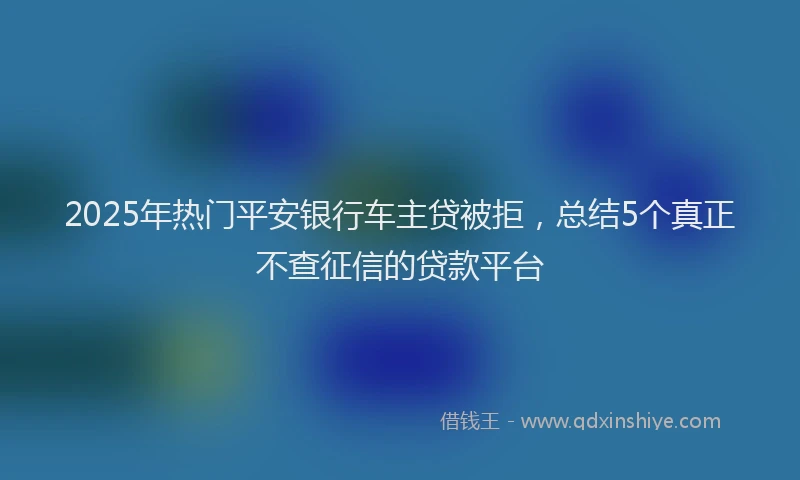 2025年热门平安银行车主贷被拒，总结5个真正不查征信的贷款平台