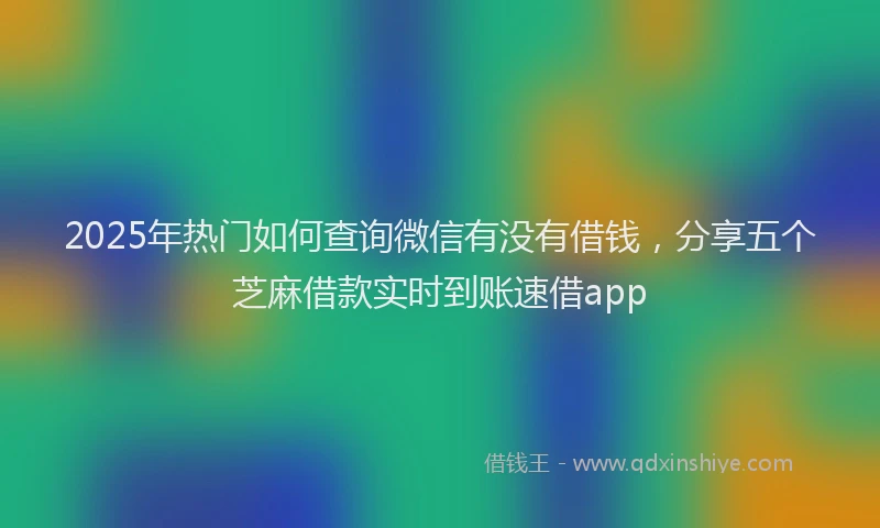 2025年热门如何查询微信有没有借钱，分享五个芝麻借款实时到账速借app