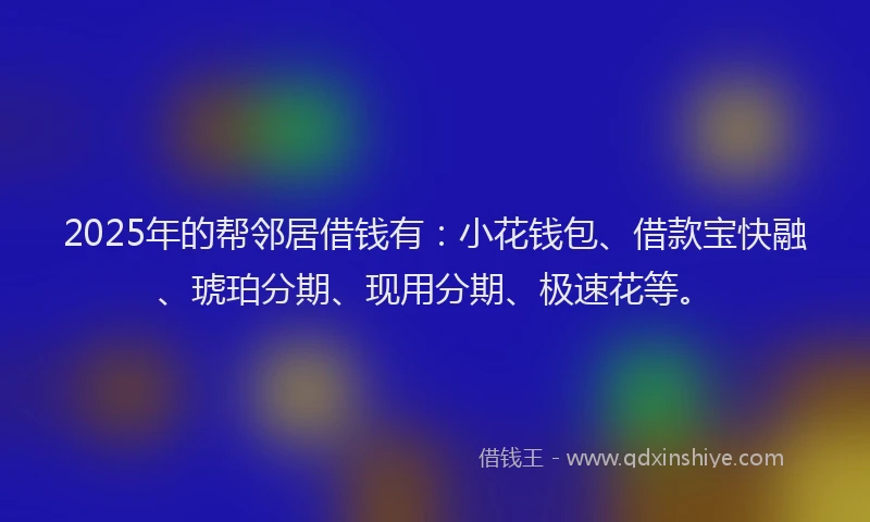 2025年的帮邻居借钱有：小花钱包、借款宝快融、琥珀分期、现用分期、极速花等。