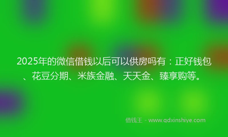 2025年的微信借钱以后可以供房吗有：正好钱包、花豆分期、米族金融、天天金、臻享购等。