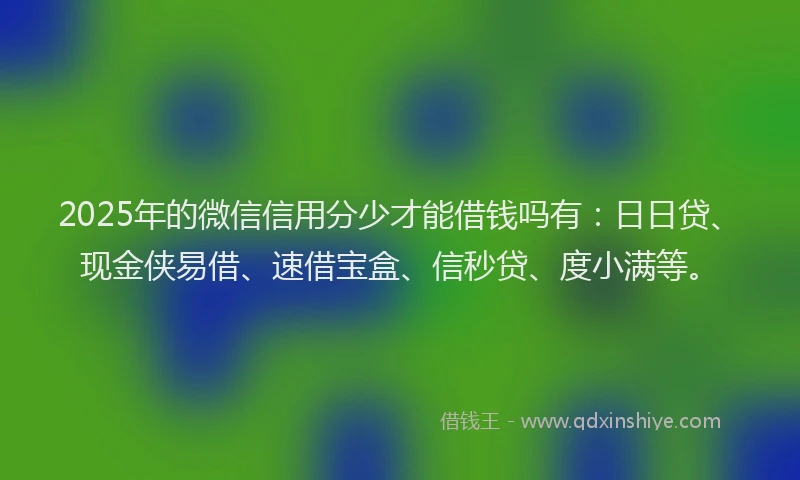2025年的微信信用分少才能借钱吗有：日日贷、现金侠易借、速借宝盒、信秒贷、度小满等。