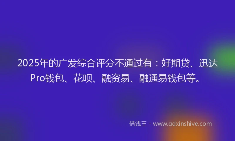 2025年的广发综合评分不通过有：好期贷、迅达Pro钱包、花呗、融资易、融通易钱包等。