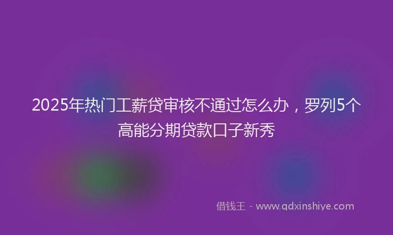2025年热门工薪贷审核不通过怎么办，罗列5个高能分期贷款口子新秀