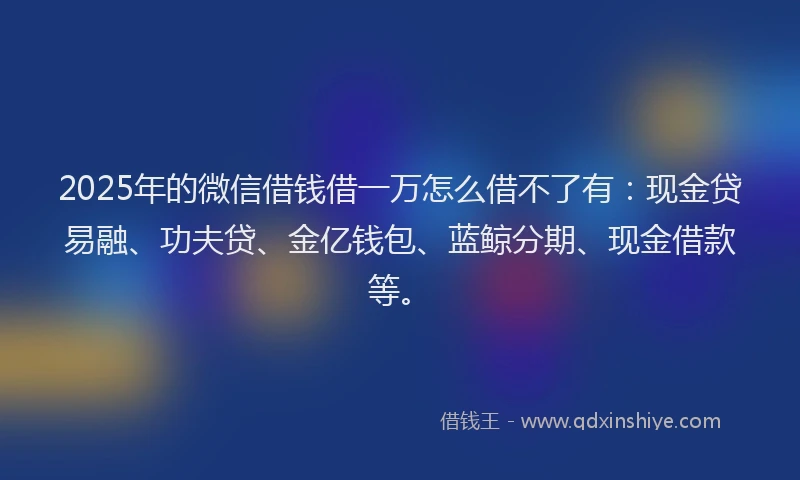 2025年的微信借钱借一万怎么借不了有：现金贷易融、功夫贷、金亿钱包、蓝鲸分期、现金借款等。