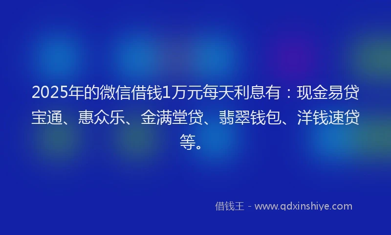 2025年的微信借钱1万元每天利息有：现金易贷宝通、惠众乐、金满堂贷、翡翠钱包、洋钱速贷等。