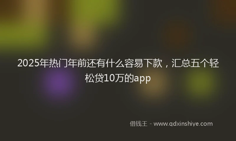 2025年热门年前还有什么容易下款，汇总五个轻松贷10万的app