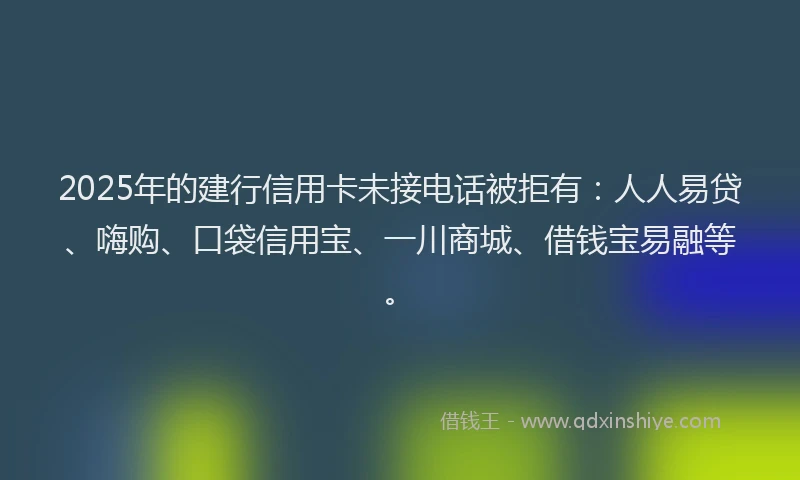 2025年的建行信用卡未接电话被拒有：人人易贷、嗨购、口袋信用宝、一川商城、借钱宝易融等。