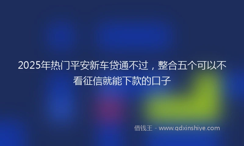 2025年热门平安新车贷通不过，整合五个可以不看征信就能下款的口子