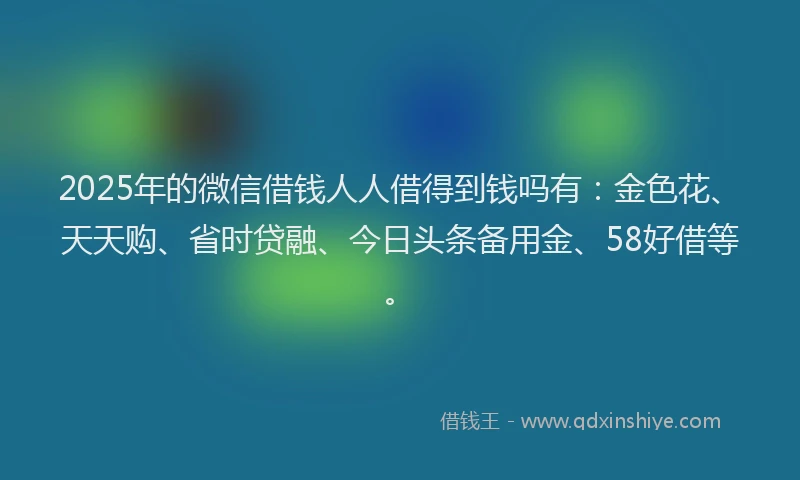 2025年的微信借钱人人借得到钱吗有：金色花、天天购、省时贷融、今日头条备用金、58好借等。