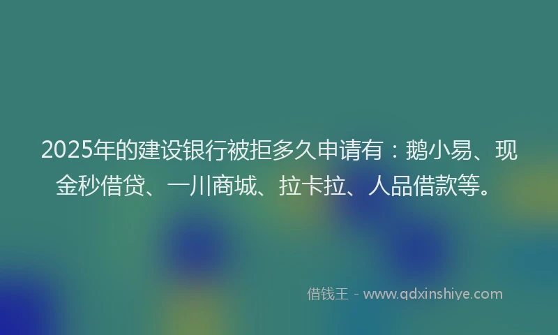 2025年的建设银行被拒多久申请有：鹅小易、现金秒借贷、一川商城、拉卡拉、人品借款等。
