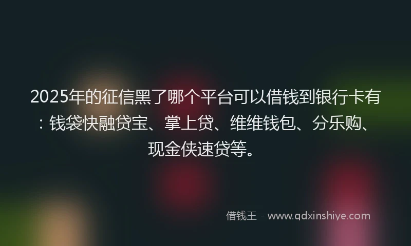 2025年的征信黑了哪个平台可以借钱到银行卡有：钱袋快融贷宝、掌上贷、维维钱包、分乐购、现金侠速贷等。