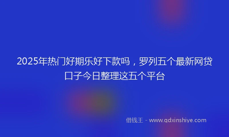 2025年热门好期乐好下款吗，罗列五个最新网贷口子今日整理这五个平台