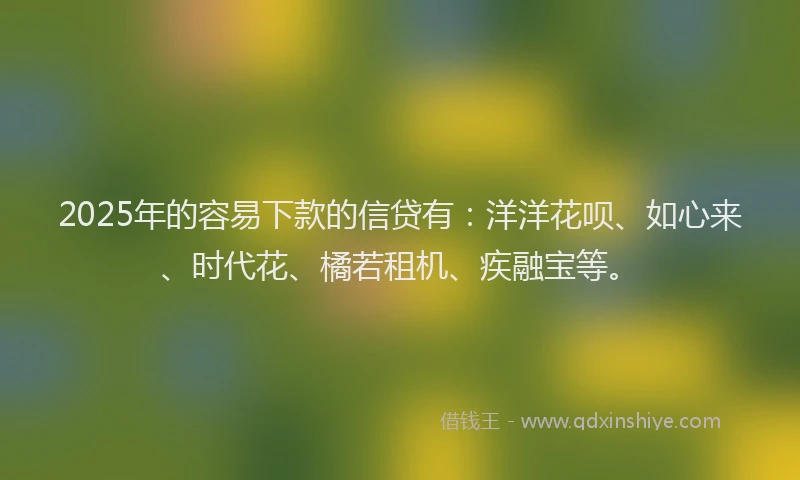 2025年的容易下款的信贷有：洋洋花呗、如心来、时代花、橘若租机、疾融宝等。