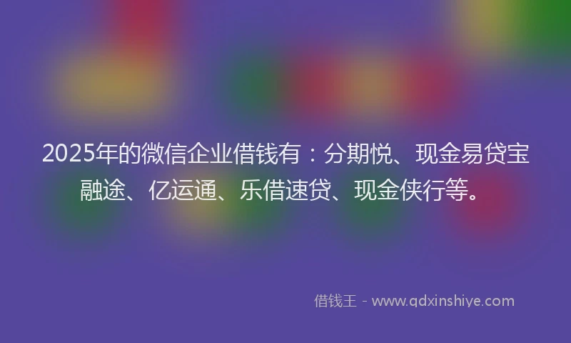 2025年的微信企业借钱有：分期悦、现金易贷宝融途、亿运通、乐借速贷、现金侠行等。