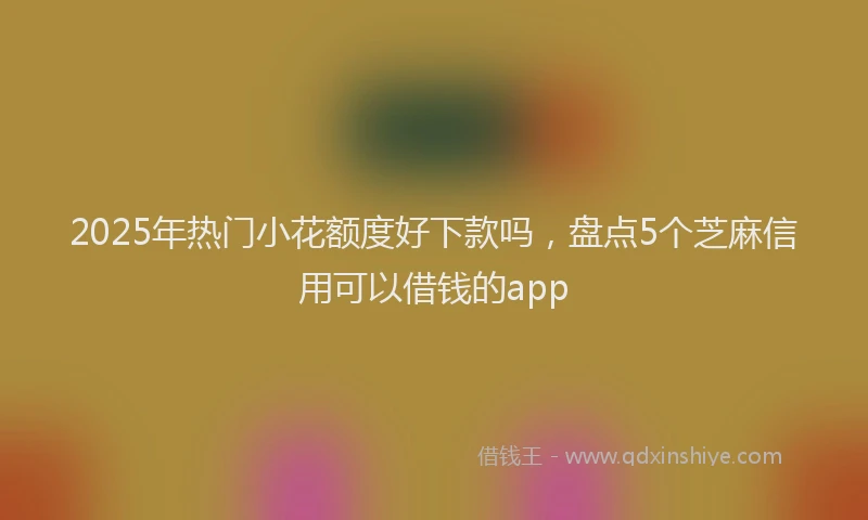 2025年热门小花额度好下款吗，盘点5个芝麻信用可以借钱的app