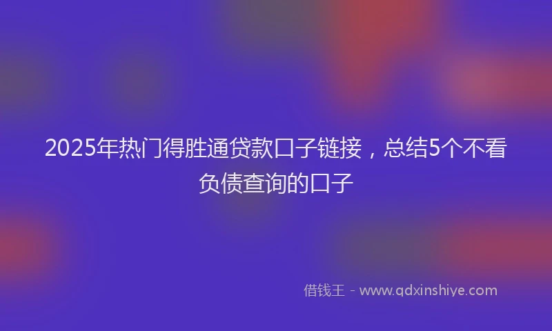 2025年热门得胜通贷款口子链接，总结5个不看负债查询的口子