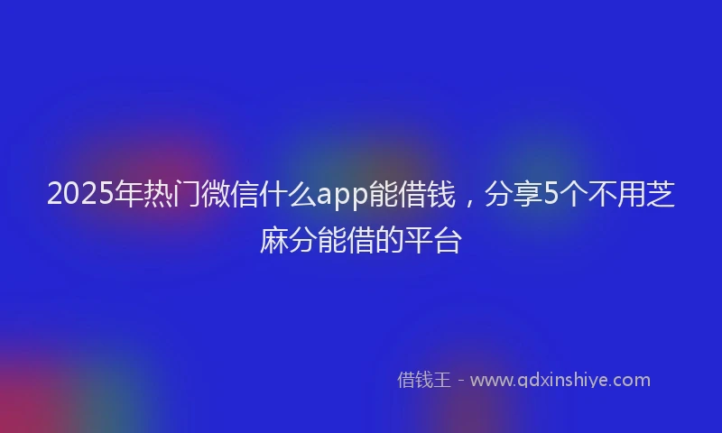 2025年热门微信什么app能借钱，分享5个不用芝麻分能借的平台