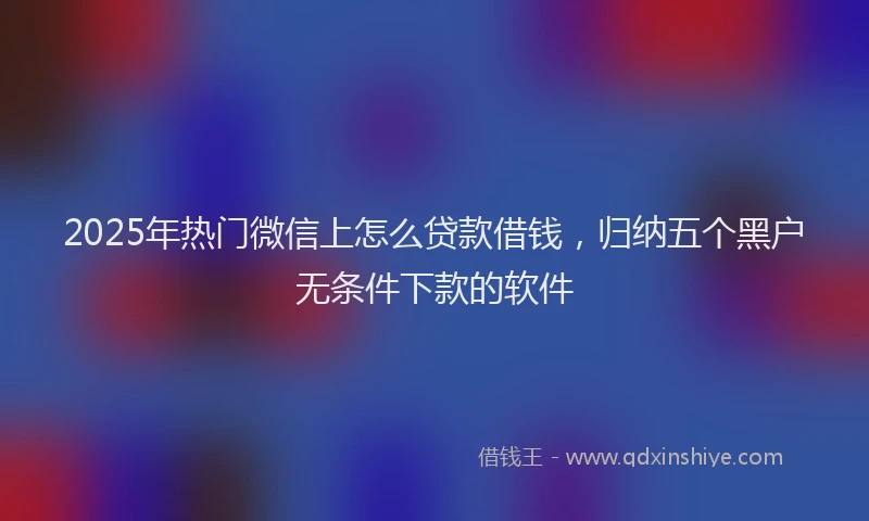 2025年热门微信上怎么贷款借钱，归纳五个黑户无条件下款的软件