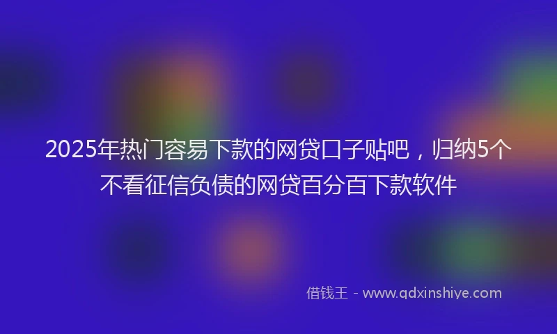 2025年热门容易下款的网贷口子贴吧，归纳5个不看征信负债的网贷百分百下款软件