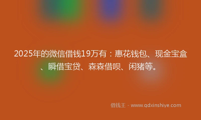 2025年的微信借钱19万有：惠花钱包、现金宝盒、瞬借宝贷、森森借呗、闲猪等。